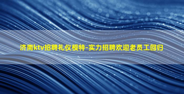 济南ktv招聘礼仪模特-实力招聘欢迎老员工回归